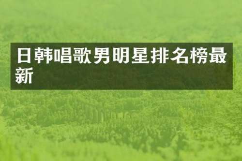 日韩唱歌男明星排名榜最新