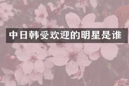 中日韩受欢迎的明星是谁