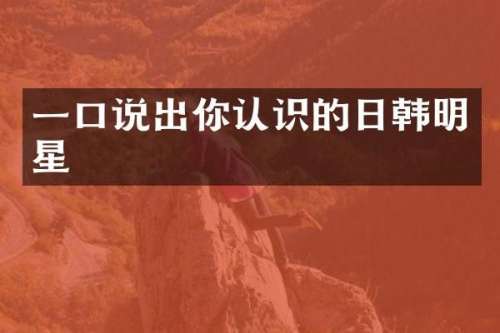 一口说出你认识的日韩明星