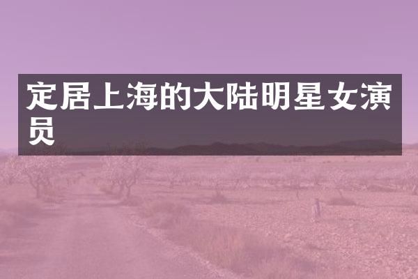 定居上海的大陆明星女演员