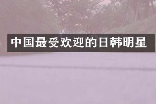 中国最受欢迎的日韩明星