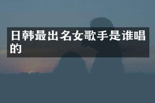 日韩最出名女歌手是谁唱的