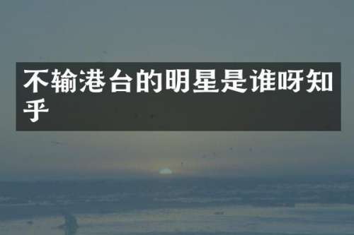 不输港台的明星是谁呀知乎
