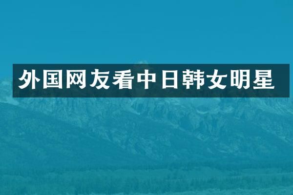 外国网友看中日韩女明星