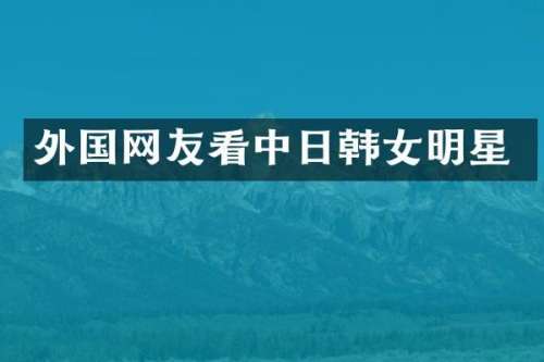 外国网友看中日韩女明星