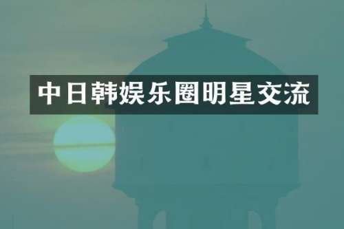 中日韩娱乐圈明星交流
