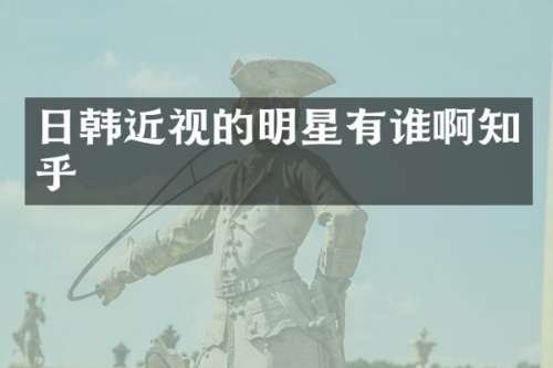 日韩近视的明星有谁啊知乎