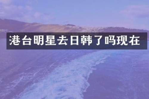 港台明星去日韩了吗现在