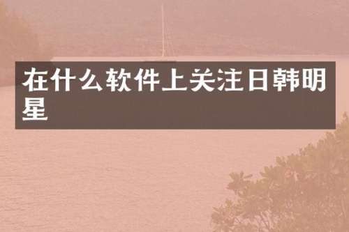 在什么软件上关注日韩明星