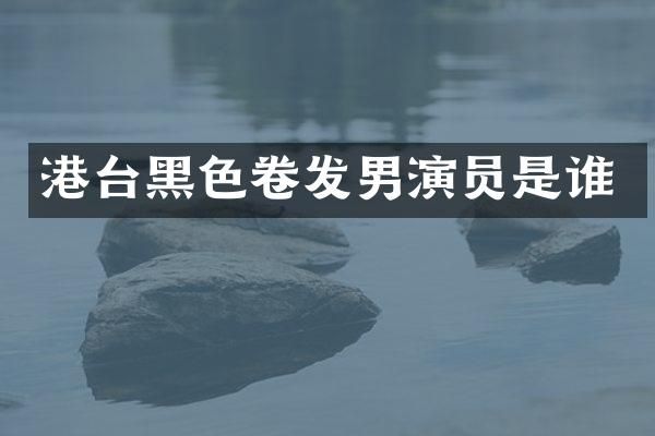 港台黑色卷发男演员是谁