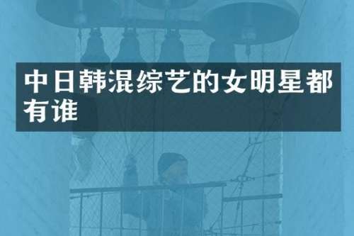 中日韩混综艺的女明星都有谁