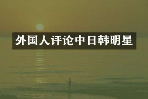 外国人评论中日韩明星