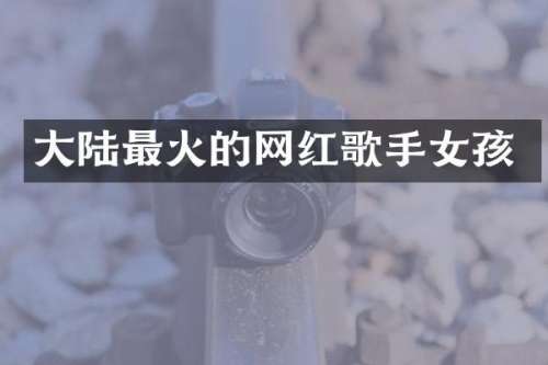 大陆最火的网红歌手女孩