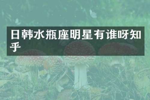日韩水瓶座明星有谁呀知乎