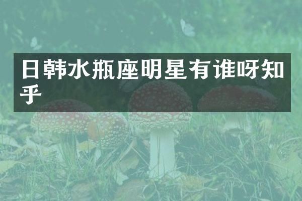 日韩水瓶座明星有谁呀知乎