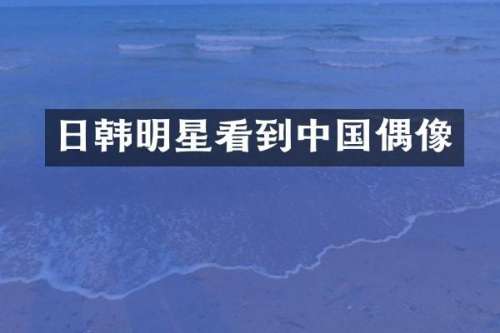 日韩明星看到中国偶像