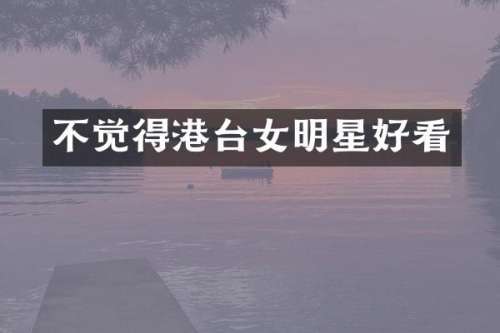 不觉得港台女明星好看