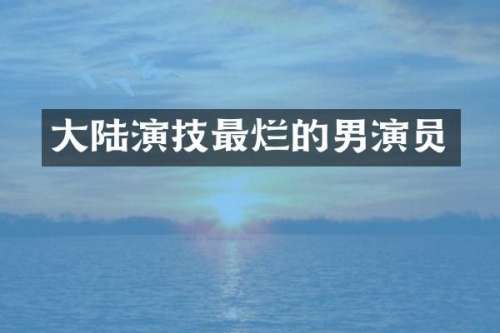 大陆演技最烂的男演员