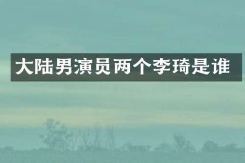大陆男演员两个李琦是谁