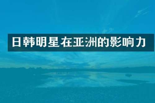 日韩明星在亚洲的影响力