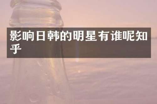 影响日韩的明星有谁呢知乎