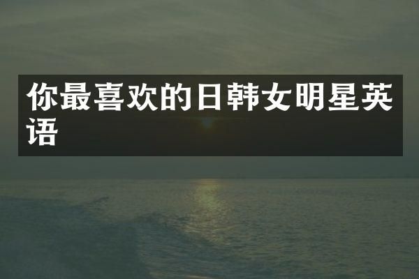 你最喜欢的日韩女明星英语