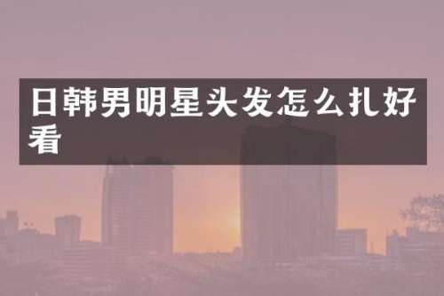 日韩男明星头发怎么扎好看