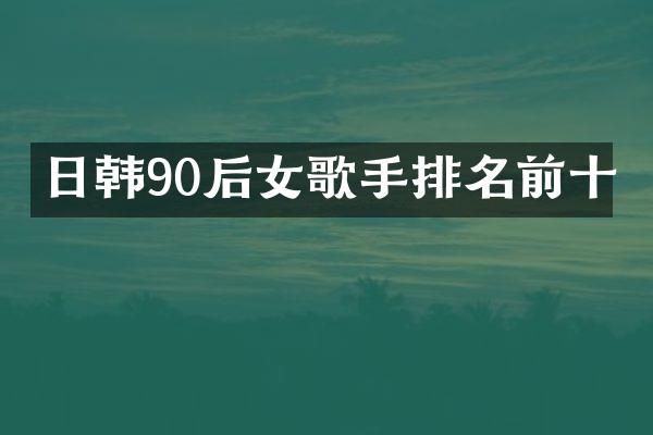 日韩90后女歌手排名前十