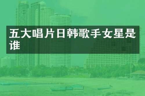 五大唱片日韩歌手女星是谁
