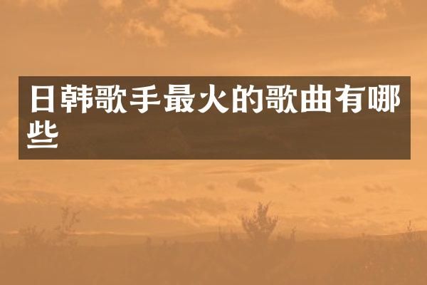 日韩歌手最火的歌曲有哪些