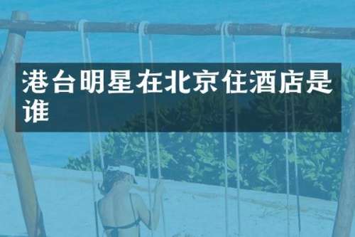 港台明星在北京住酒店是谁