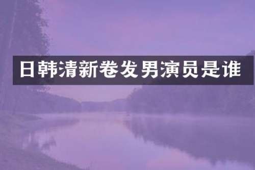 日韩清新卷发男演员是谁