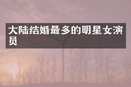 大陆结婚最多的明星女演员