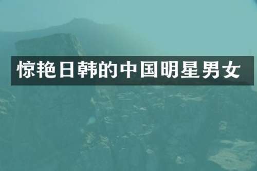 惊艳日韩的中国明星男女