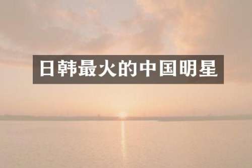 日韩最火的中国明星