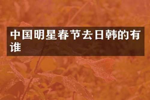 中国明星春节去日韩的有谁