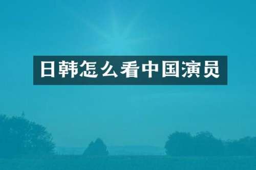 日韩怎么看中国演员