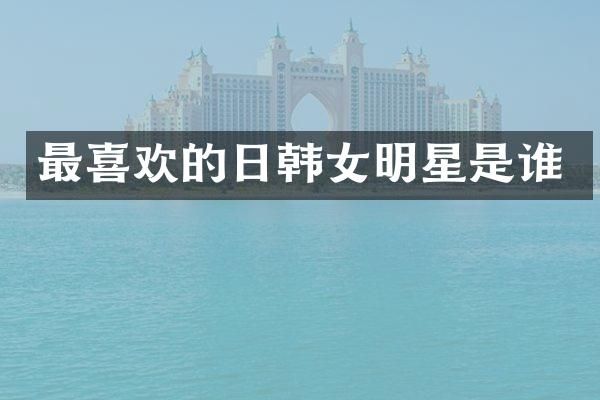 最喜欢的日韩女明星是谁