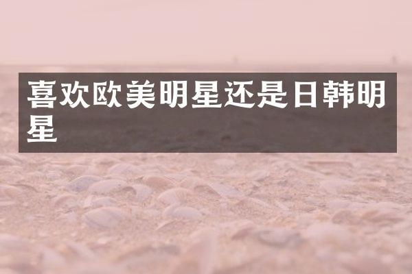 喜欢欧美明星还是日韩明星