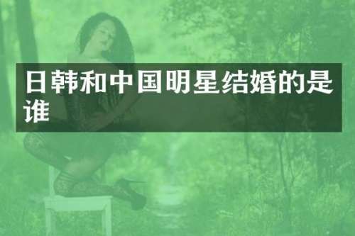 日韩和中国明星结婚的是谁