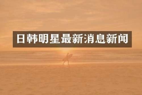 日韩明星最新消息新闻