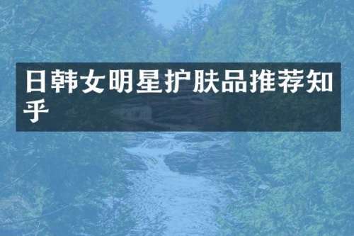 日韩女明星护肤品推荐知乎