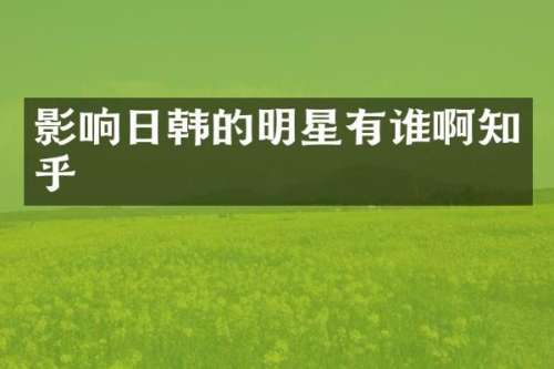 影响日韩的明星有谁啊知乎