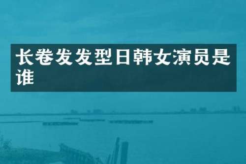 长卷发发型日韩女演员是谁