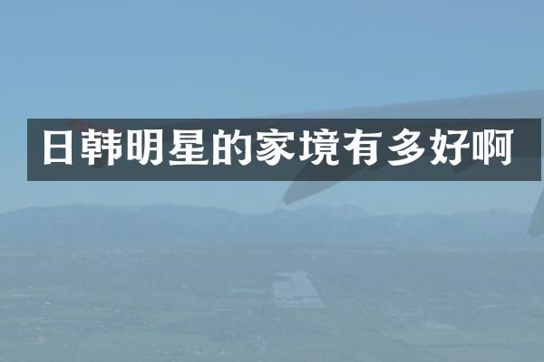 日韩明星的家境有多好啊