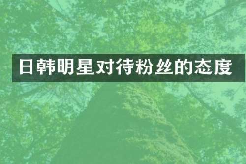 日韩明星对待粉丝的态度
