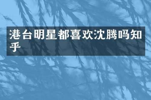港台明星都喜欢沈腾吗知乎