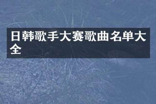 日韩歌手大赛歌曲名单大全