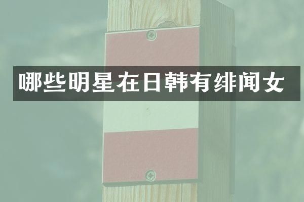 哪些明星在日韩有绯闻女
