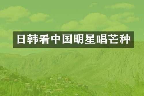 日韩看中国明星唱芒种